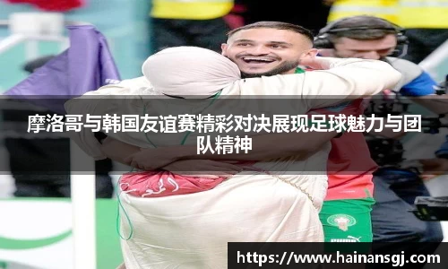 摩洛哥与韩国友谊赛精彩对决展现足球魅力与团队精神